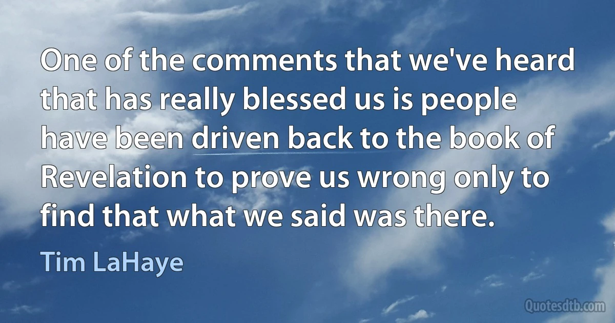 One of the comments that we've heard that has really blessed us is people have been driven back to the book of Revelation to prove us wrong only to find that what we said was there. (Tim LaHaye)