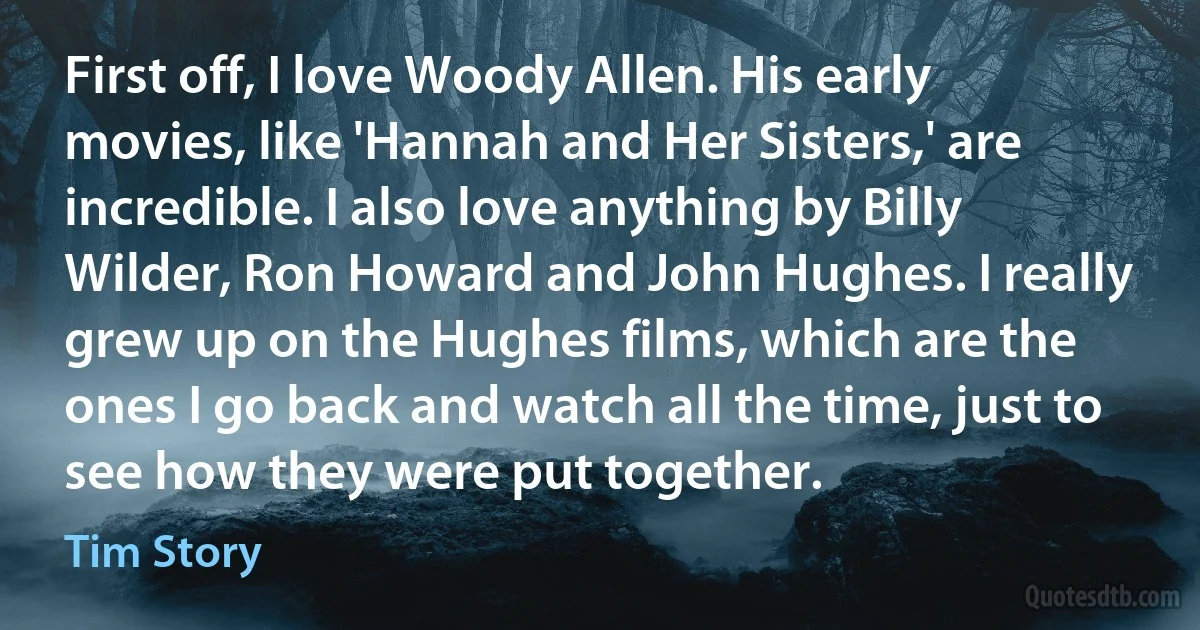 First off, I love Woody Allen. His early movies, like 'Hannah and Her Sisters,' are incredible. I also love anything by Billy Wilder, Ron Howard and John Hughes. I really grew up on the Hughes films, which are the ones I go back and watch all the time, just to see how they were put together. (Tim Story)