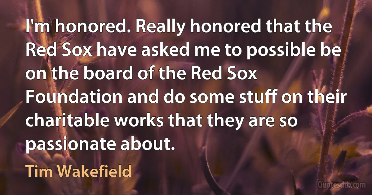 I'm honored. Really honored that the Red Sox have asked me to possible be on the board of the Red Sox Foundation and do some stuff on their charitable works that they are so passionate about. (Tim Wakefield)