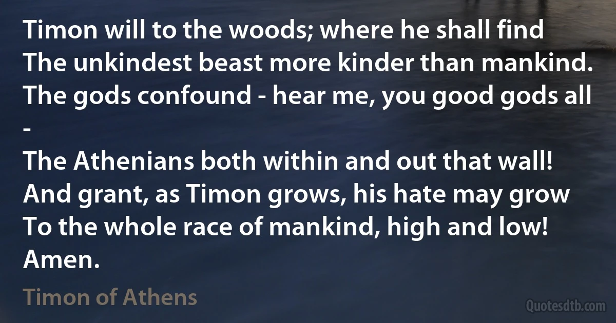 Timon will to the woods; where he shall find
The unkindest beast more kinder than mankind.
The gods confound - hear me, you good gods all -
The Athenians both within and out that wall!
And grant, as Timon grows, his hate may grow
To the whole race of mankind, high and low!
Amen. (Timon of Athens)