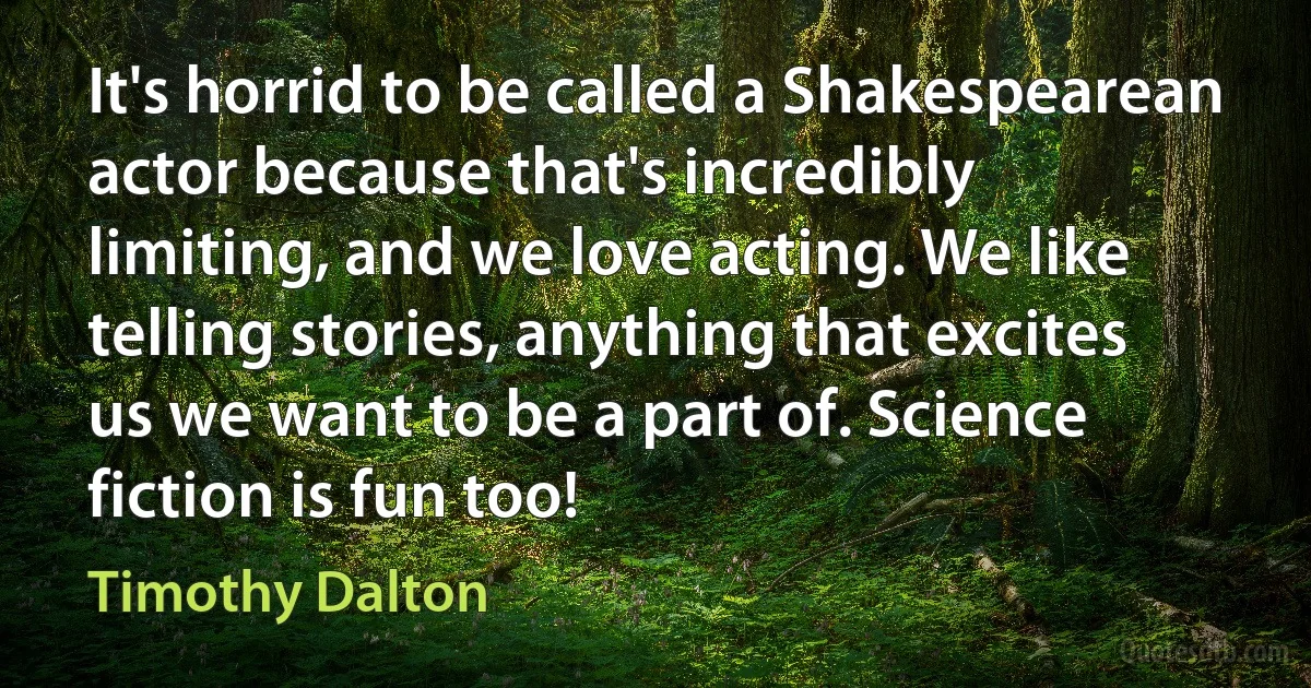 It's horrid to be called a Shakespearean actor because that's incredibly limiting, and we love acting. We like telling stories, anything that excites us we want to be a part of. Science fiction is fun too! (Timothy Dalton)