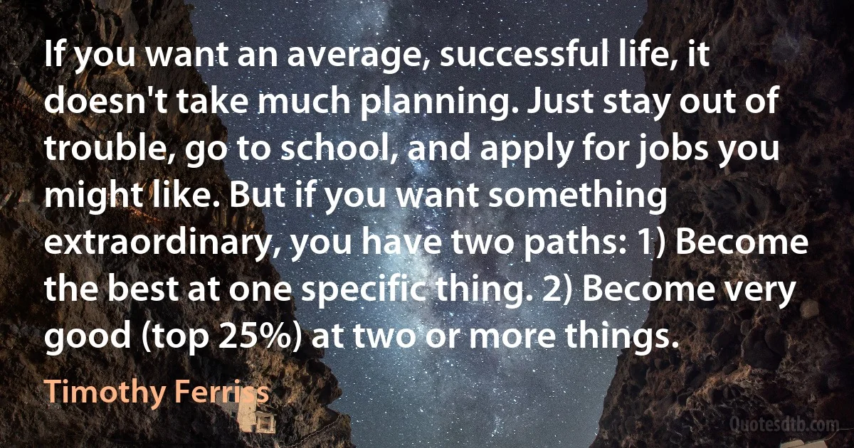 If you want an average, successful life, it doesn't take much planning. Just stay out of trouble, go to school, and apply for jobs you might like. But if you want something extraordinary, you have two paths: 1) Become the best at one specific thing. 2) Become very good (top 25%) at two or more things. (Timothy Ferriss)