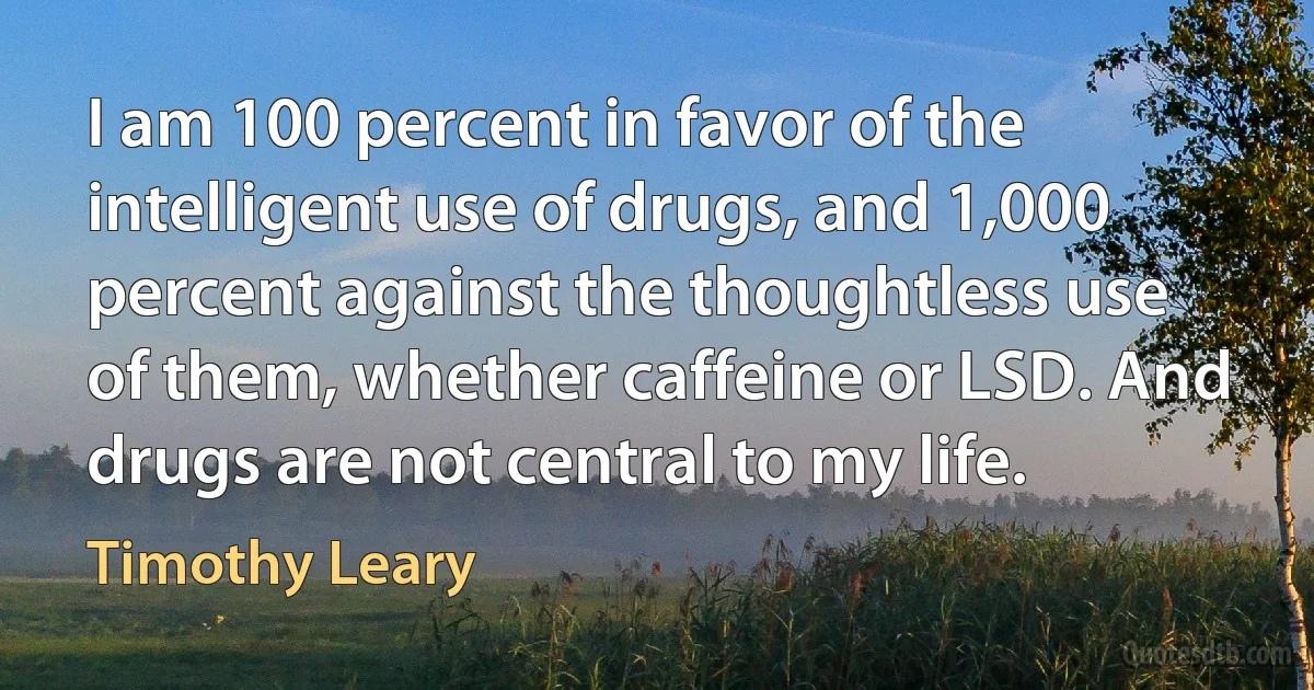 I am 100 percent in favor of the intelligent use of drugs, and 1,000 percent against the thoughtless use of them, whether caffeine or LSD. And drugs are not central to my life. (Timothy Leary)