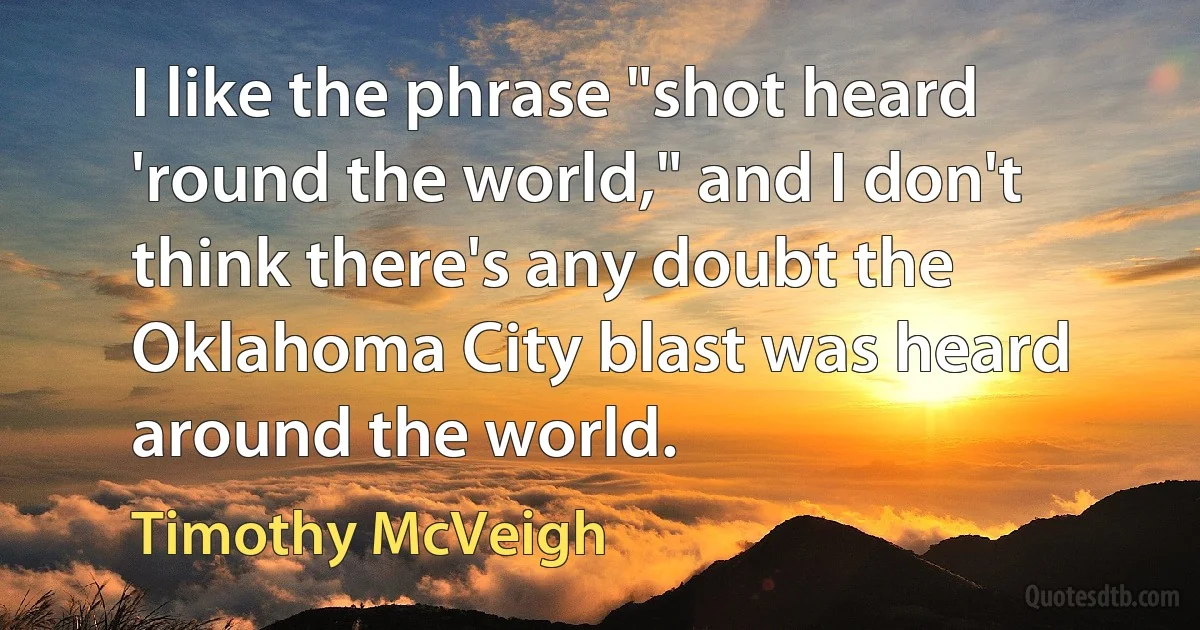 I like the phrase "shot heard 'round the world," and I don't think there's any doubt the Oklahoma City blast was heard around the world. (Timothy McVeigh)