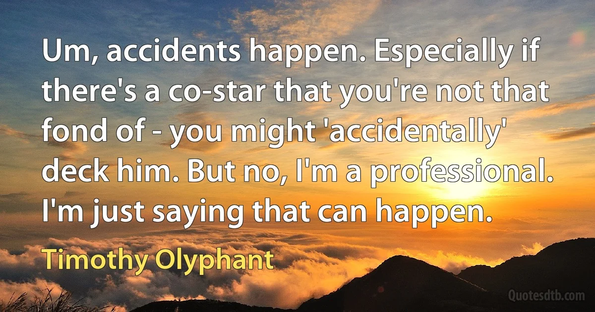 Um, accidents happen. Especially if there's a co-star that you're not that fond of - you might 'accidentally' deck him. But no, I'm a professional. I'm just saying that can happen. (Timothy Olyphant)