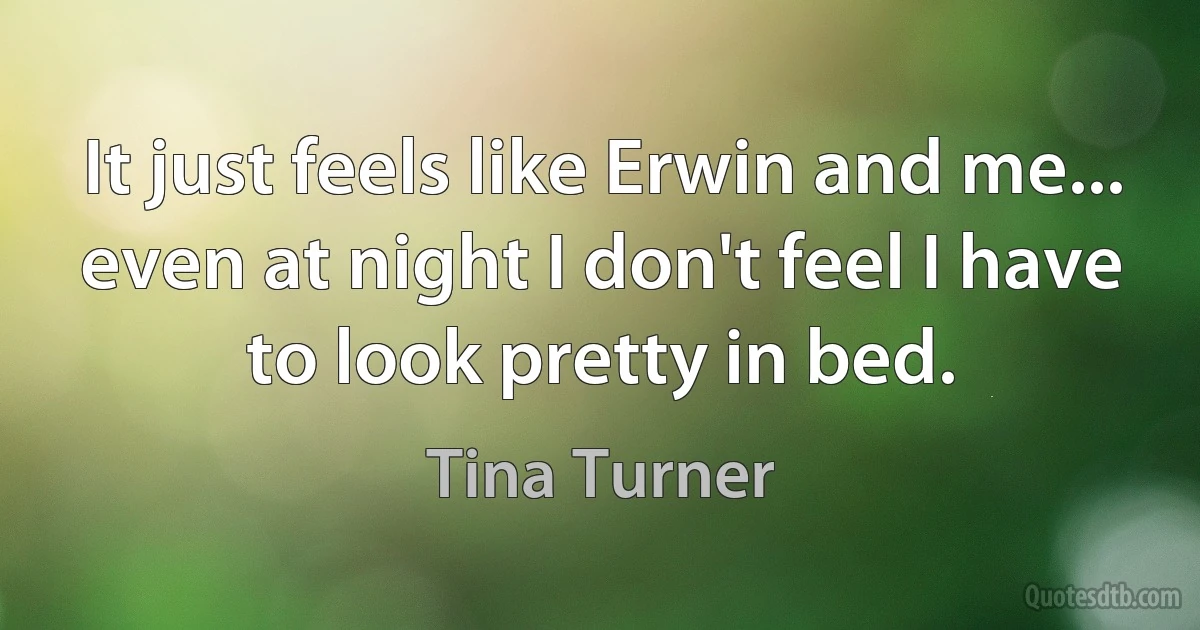 It just feels like Erwin and me... even at night I don't feel I have to look pretty in bed. (Tina Turner)