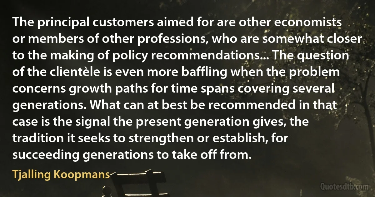 The principal customers aimed for are other economists or members of other professions, who are somewhat closer to the making of policy recommendations... The question of the clientèle is even more baffling when the problem concerns growth paths for time spans covering several generations. What can at best be recommended in that case is the signal the present generation gives, the tradition it seeks to strengthen or establish, for succeeding generations to take off from. (Tjalling Koopmans)