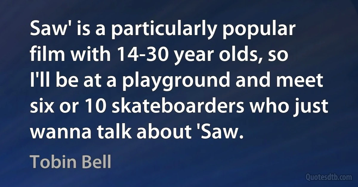 Saw' is a particularly popular film with 14-30 year olds, so I'll be at a playground and meet six or 10 skateboarders who just wanna talk about 'Saw. (Tobin Bell)