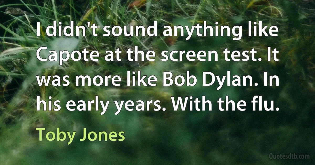 I didn't sound anything like Capote at the screen test. It was more like Bob Dylan. In his early years. With the flu. (Toby Jones)