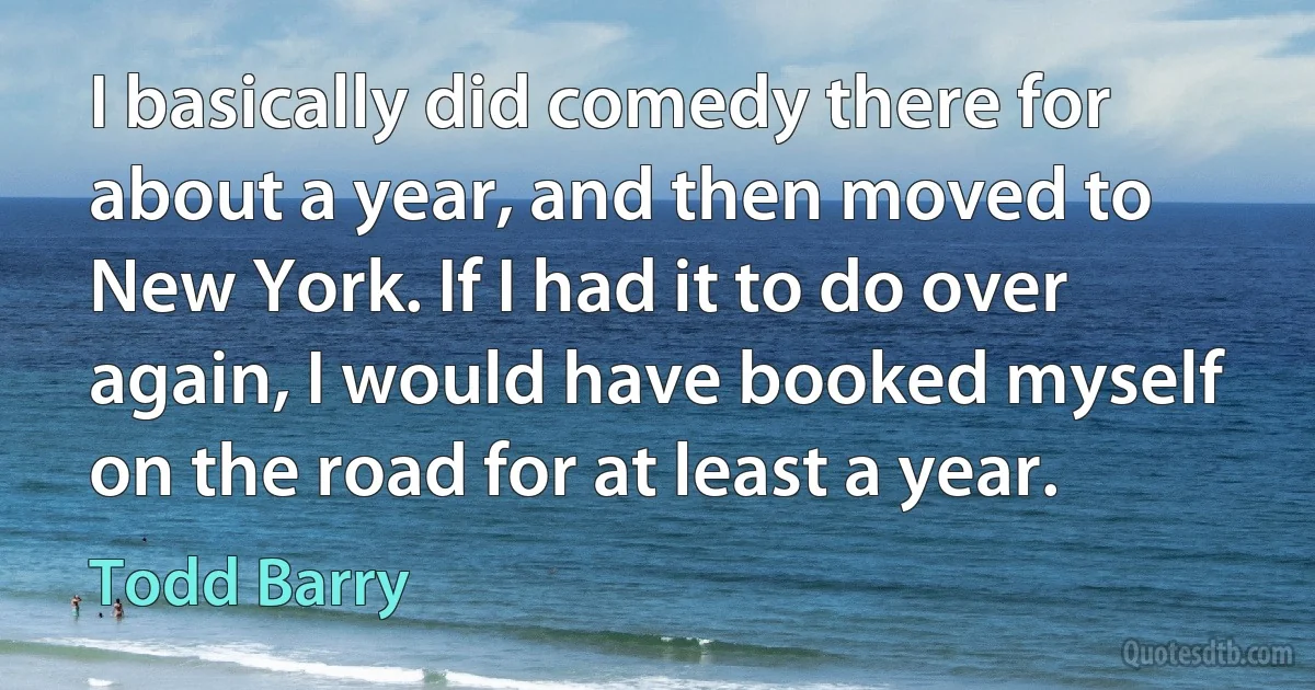 I basically did comedy there for about a year, and then moved to New York. If I had it to do over again, I would have booked myself on the road for at least a year. (Todd Barry)