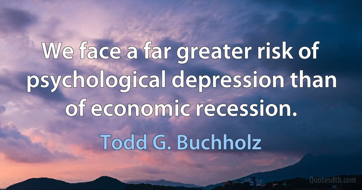 We face a far greater risk of psychological depression than of economic recession. (Todd G. Buchholz)