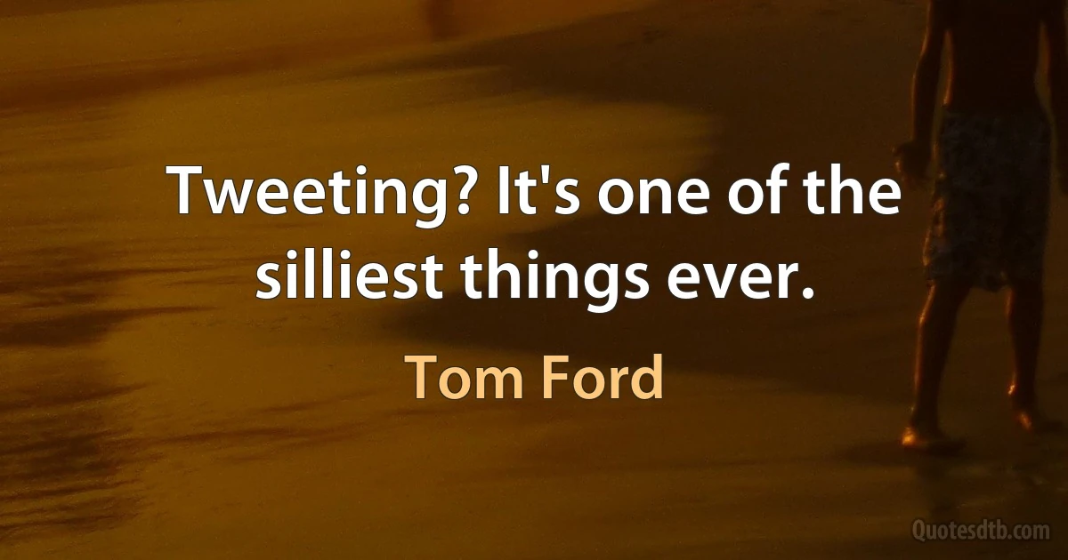 Tweeting? It's one of the silliest things ever. (Tom Ford)