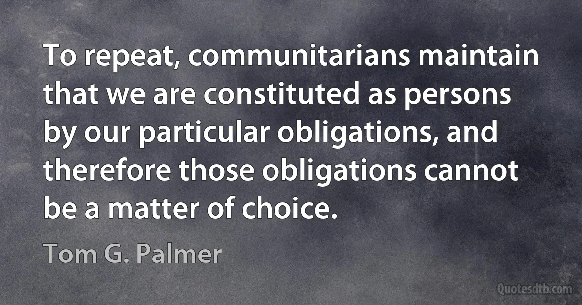 To repeat, communitarians maintain that we are constituted as persons by our particular obligations, and therefore those obligations cannot be a matter of choice. (Tom G. Palmer)