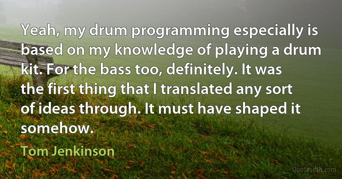 Yeah, my drum programming especially is based on my knowledge of playing a drum kit. For the bass too, definitely. It was the first thing that I translated any sort of ideas through. It must have shaped it somehow. (Tom Jenkinson)