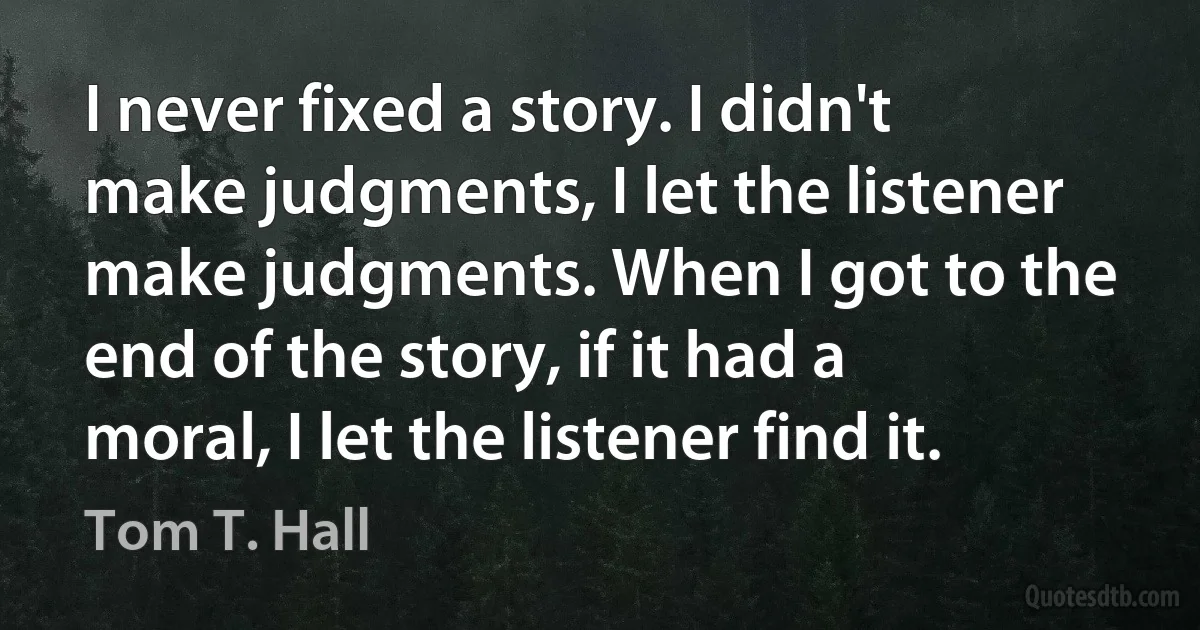 I never fixed a story. I didn't make judgments, I let the listener make judgments. When I got to the end of the story, if it had a moral, I let the listener find it. (Tom T. Hall)