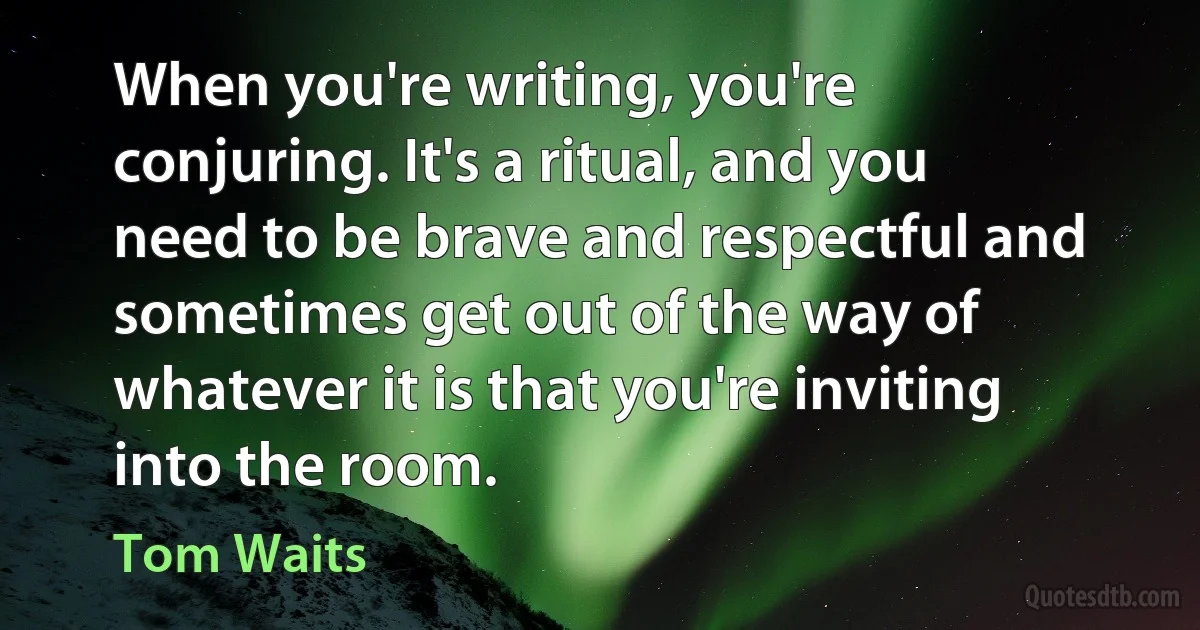 When you're writing‚ you're conjuring. It's a ritual‚ and you need to be brave and respectful and sometimes get out of the way of whatever it is that you're inviting into the room. (Tom Waits)