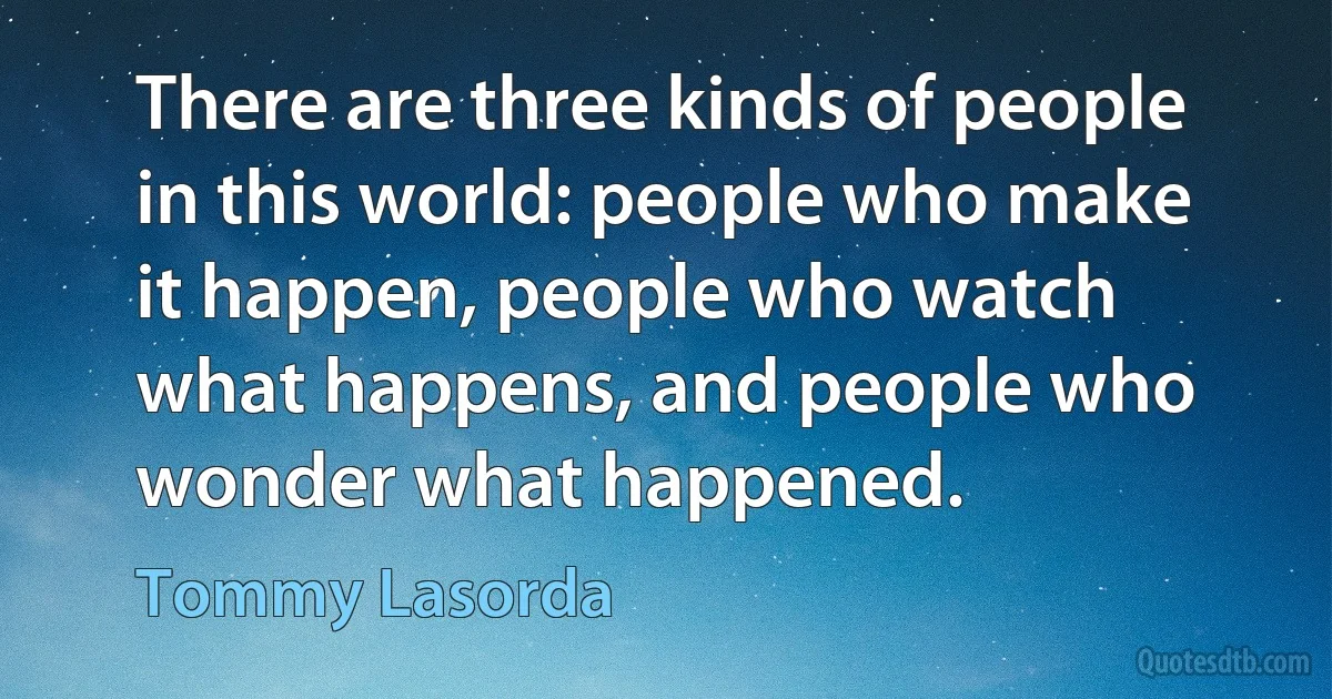 There are three kinds of people in this world: people who make it happen, people who watch what happens, and people who wonder what happened. (Tommy Lasorda)