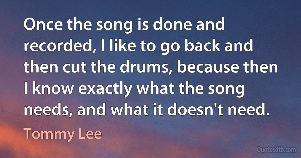 Once the song is done and recorded, I like to go back and then cut the drums, because then I know exactly what the song needs, and what it doesn't need. (Tommy Lee)