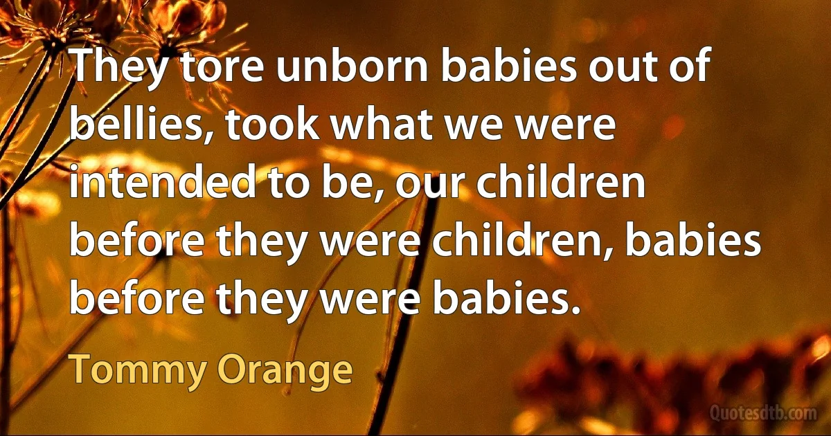 They tore unborn babies out of bellies, took what we were intended to be, our children before they were children, babies before they were babies. (Tommy Orange)