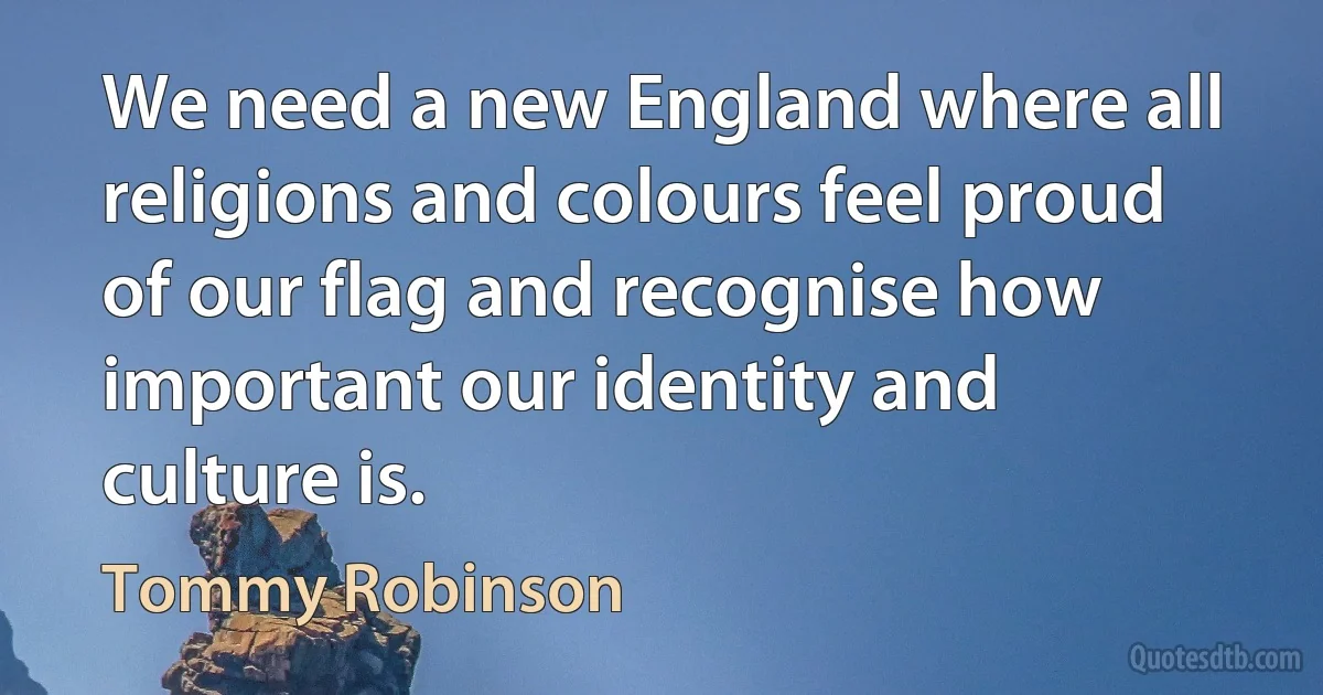 We need a new England where all religions and colours feel proud of our flag and recognise how important our identity and culture is. (Tommy Robinson)