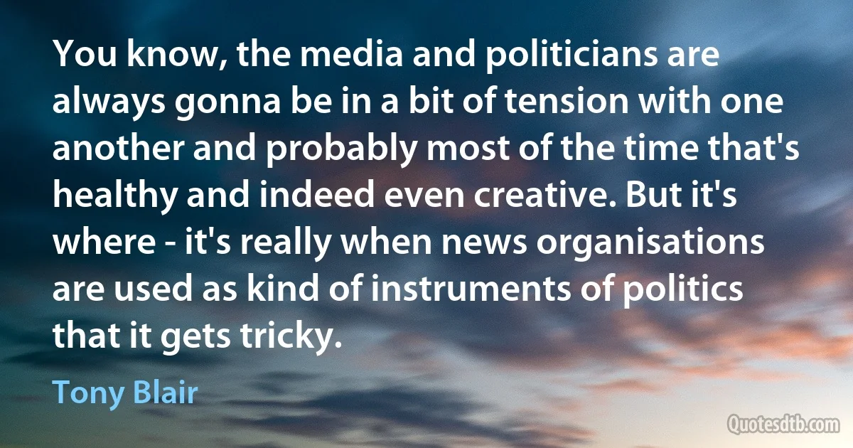 You know, the media and politicians are always gonna be in a bit of tension with one another and probably most of the time that's healthy and indeed even creative. But it's where - it's really when news organisations are used as kind of instruments of politics that it gets tricky. (Tony Blair)