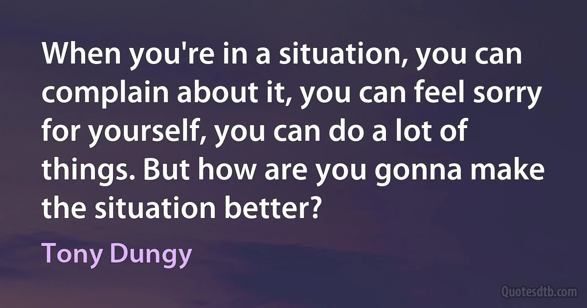 When you're in a situation, you can complain about it, you can feel sorry for yourself, you can do a lot of things. But how are you gonna make the situation better? (Tony Dungy)