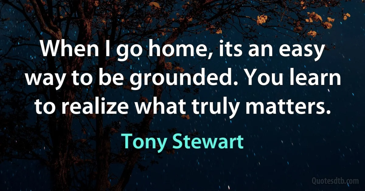 When I go home, its an easy way to be grounded. You learn to realize what truly matters. (Tony Stewart)