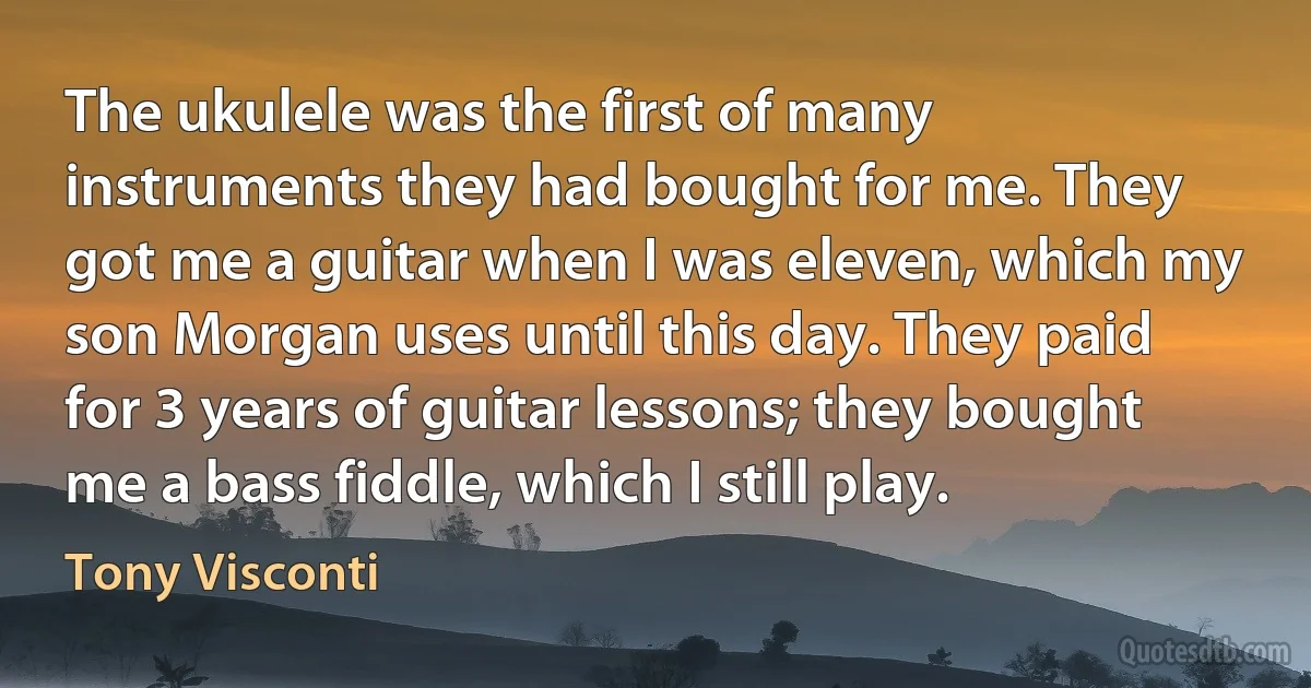 The ukulele was the first of many instruments they had bought for me. They got me a guitar when I was eleven, which my son Morgan uses until this day. They paid for 3 years of guitar lessons; they bought me a bass fiddle, which I still play. (Tony Visconti)