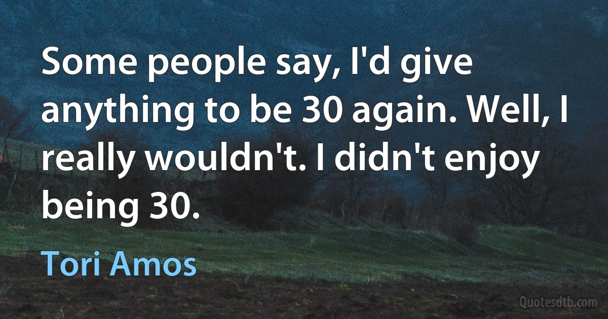 Some people say, I'd give anything to be 30 again. Well, I really wouldn't. I didn't enjoy being 30. (Tori Amos)