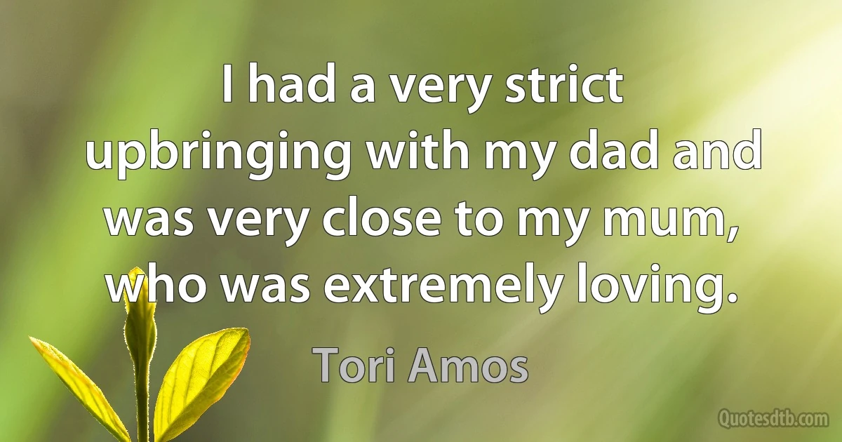 I had a very strict upbringing with my dad and was very close to my mum, who was extremely loving. (Tori Amos)