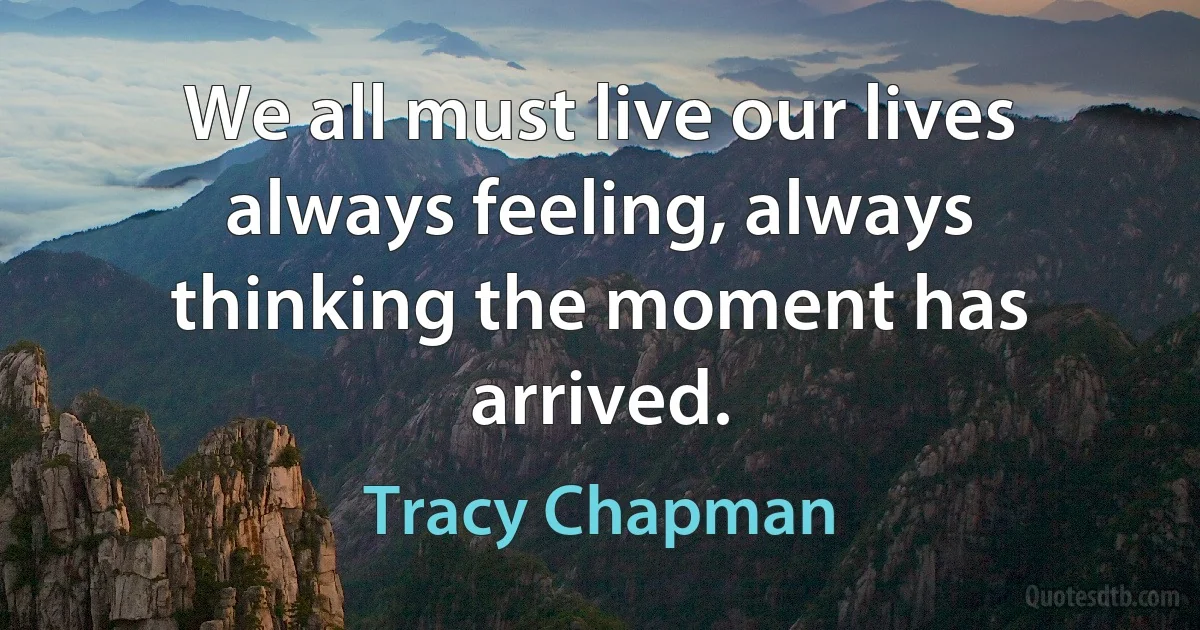 We all must live our lives always feeling, always thinking the moment has arrived. (Tracy Chapman)