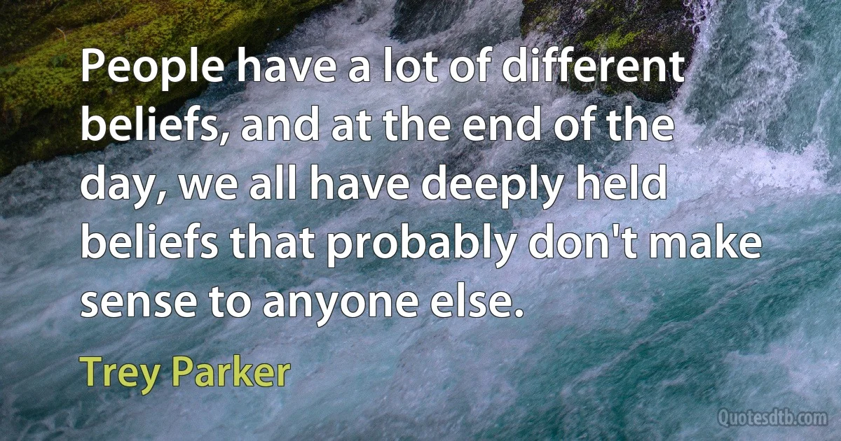 People have a lot of different beliefs, and at the end of the day, we all have deeply held beliefs that probably don't make sense to anyone else. (Trey Parker)