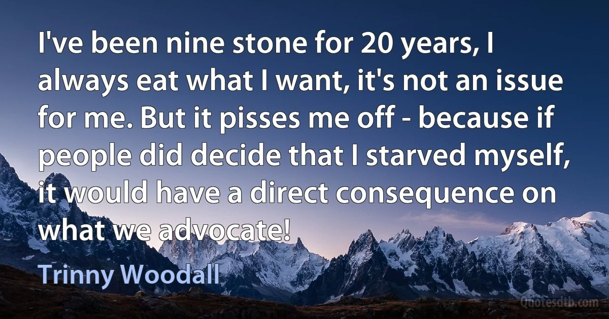 I've been nine stone for 20 years, I always eat what I want, it's not an issue for me. But it pisses me off - because if people did decide that I starved myself, it would have a direct consequence on what we advocate! (Trinny Woodall)