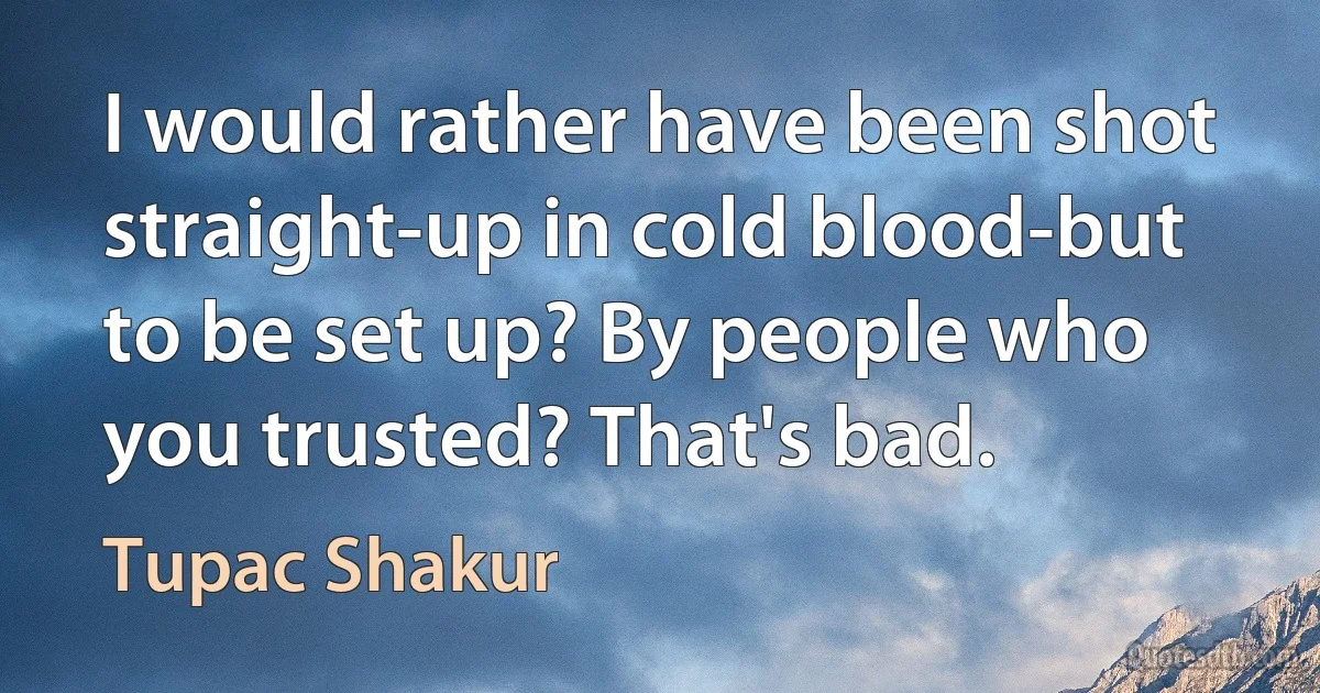 I would rather have been shot straight-up in cold blood-but to be set up? By people who you trusted? That's bad. (Tupac Shakur)