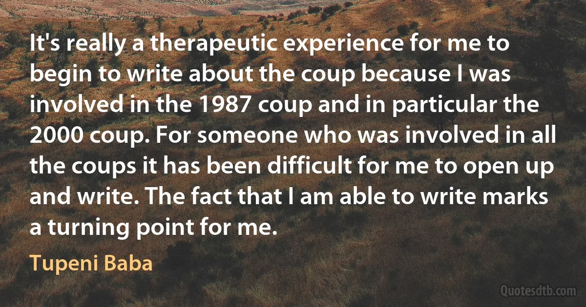 It's really a therapeutic experience for me to begin to write about the coup because I was involved in the 1987 coup and in particular the 2000 coup. For someone who was involved in all the coups it has been difficult for me to open up and write. The fact that I am able to write marks a turning point for me. (Tupeni Baba)