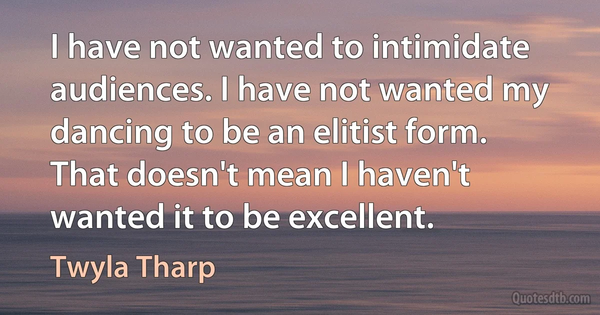 I have not wanted to intimidate audiences. I have not wanted my dancing to be an elitist form. That doesn't mean I haven't wanted it to be excellent. (Twyla Tharp)