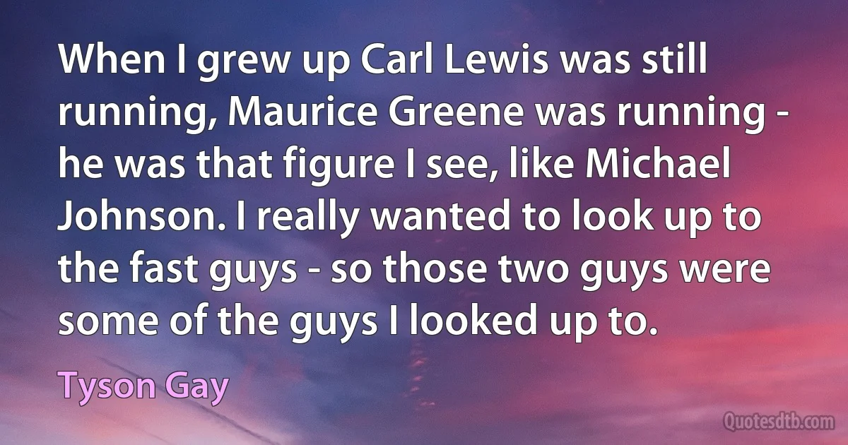 When I grew up Carl Lewis was still running, Maurice Greene was running - he was that figure I see, like Michael Johnson. I really wanted to look up to the fast guys - so those two guys were some of the guys I looked up to. (Tyson Gay)