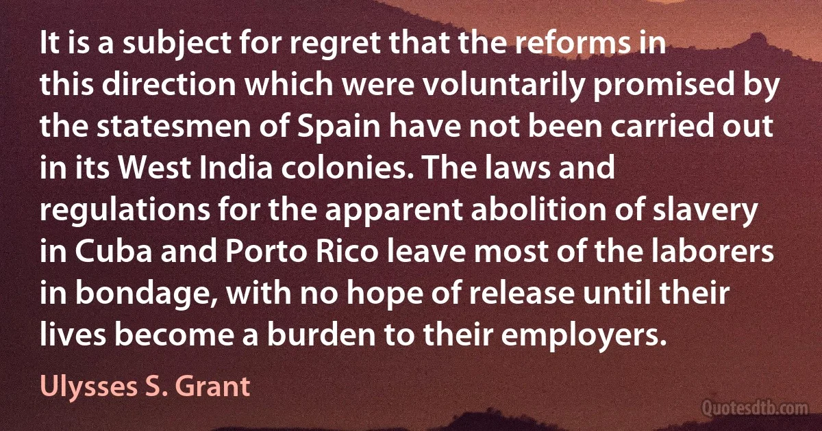 It is a subject for regret that the reforms in this direction which were voluntarily promised by the statesmen of Spain have not been carried out in its West India colonies. The laws and regulations for the apparent abolition of slavery in Cuba and Porto Rico leave most of the laborers in bondage, with no hope of release until their lives become a burden to their employers. (Ulysses S. Grant)