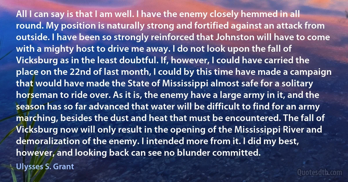 All I can say is that I am well. I have the enemy closely hemmed in all round. My position is naturally strong and fortified against an attack from outside. I have been so strongly reinforced that Johnston will have to come with a mighty host to drive me away. I do not look upon the fall of Vicksburg as in the least doubtful. If, however, I could have carried the place on the 22nd of last month, I could by this time have made a campaign that would have made the State of Mississippi almost safe for a solitary horseman to ride over. As it is, the enemy have a large army in it, and the season has so far advanced that water will be difficult to find for an army marching, besides the dust and heat that must be encountered. The fall of Vicksburg now will only result in the opening of the Mississippi River and demoralization of the enemy. I intended more from it. I did my best, however, and looking back can see no blunder committed. (Ulysses S. Grant)