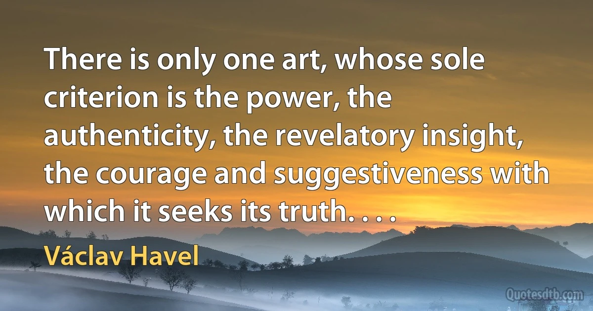 There is only one art, whose sole criterion is the power, the authenticity, the revelatory insight, the courage and suggestiveness with which it seeks its truth. . . . (Václav Havel)