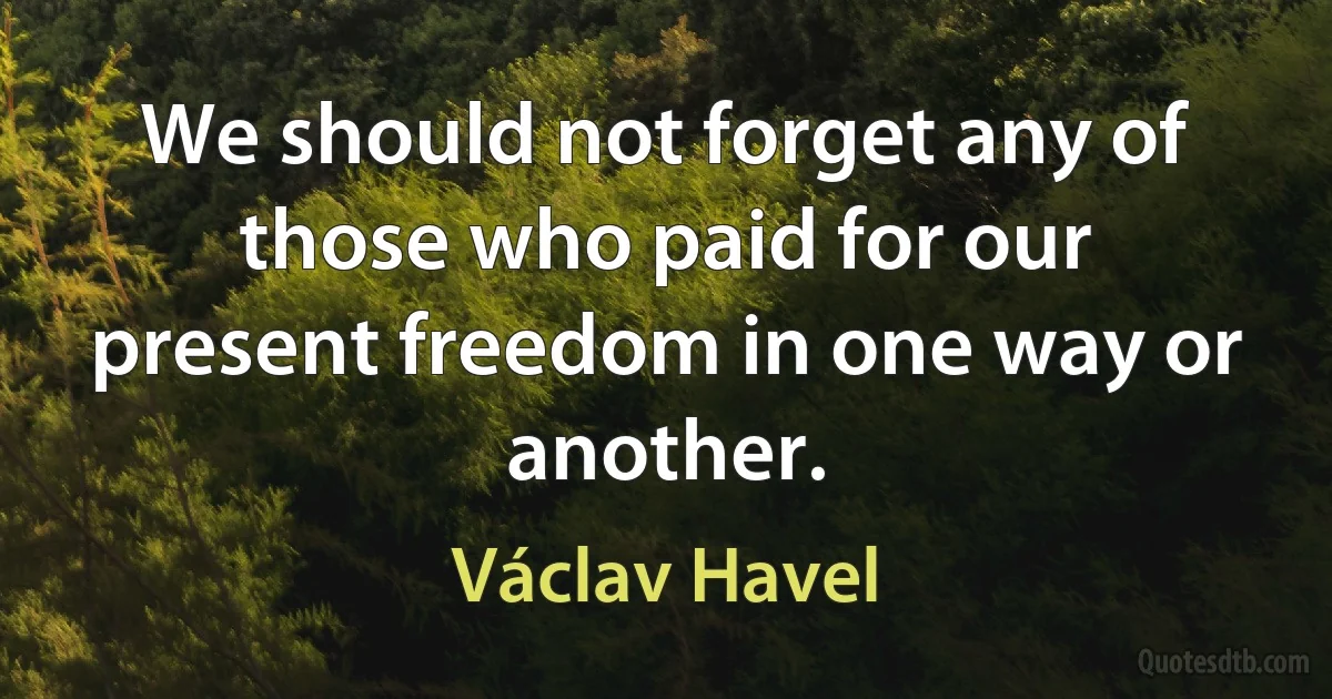 We should not forget any of those who paid for our present freedom in one way or another. (Václav Havel)