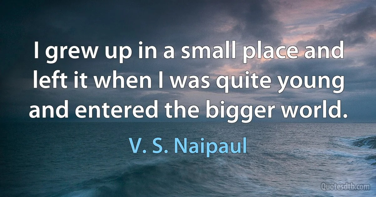 I grew up in a small place and left it when I was quite young and entered the bigger world. (V. S. Naipaul)