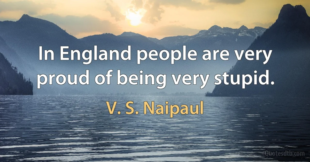 In England people are very proud of being very stupid. (V. S. Naipaul)