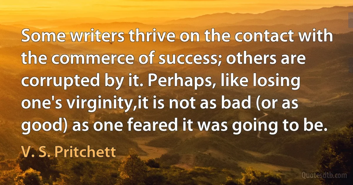 Some writers thrive on the contact with the commerce of success; others are corrupted by it. Perhaps, like losing one's virginity,it is not as bad (or as good) as one feared it was going to be. (V. S. Pritchett)