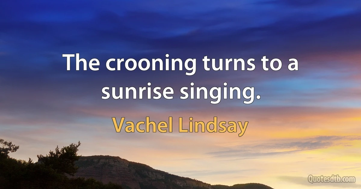 The crooning turns to a sunrise singing. (Vachel Lindsay)