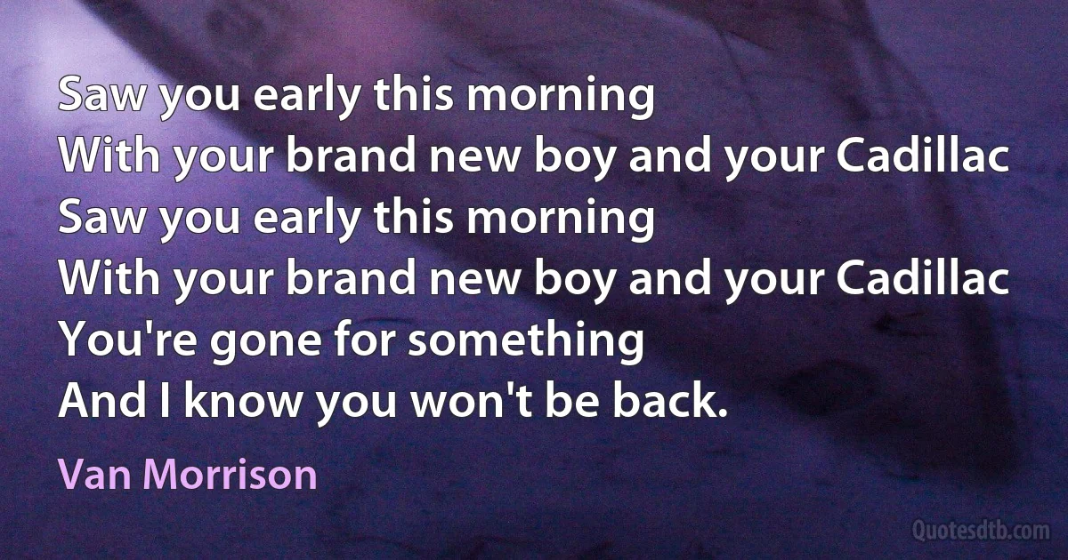 Saw you early this morning
With your brand new boy and your Cadillac
Saw you early this morning
With your brand new boy and your Cadillac
You're gone for something
And I know you won't be back. (Van Morrison)