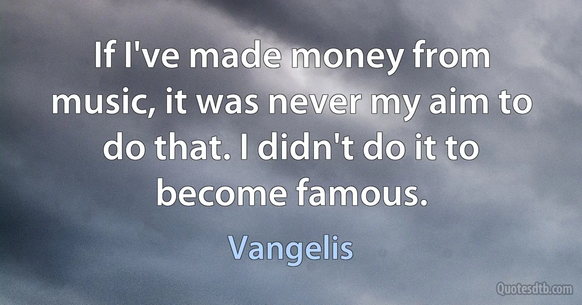 If I've made money from music, it was never my aim to do that. I didn't do it to become famous. (Vangelis)