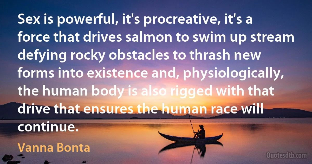 Sex is powerful, it's procreative, it's a force that drives salmon to swim up stream defying rocky obstacles to thrash new forms into existence and, physiologically, the human body is also rigged with that drive that ensures the human race will continue. (Vanna Bonta)