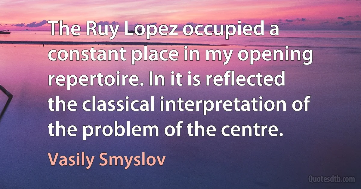 The Ruy Lopez occupied a constant place in my opening repertoire. In it is reflected the classical interpretation of the problem of the centre. (Vasily Smyslov)