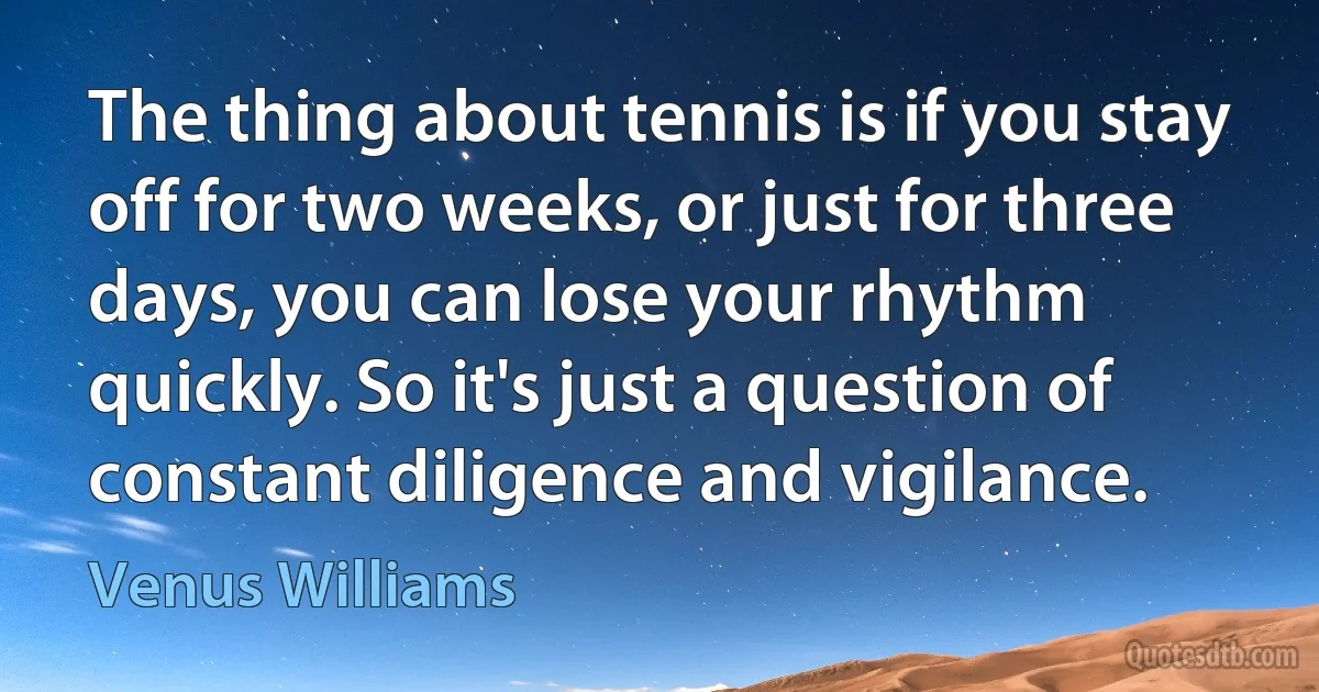 The thing about tennis is if you stay off for two weeks, or just for three days, you can lose your rhythm quickly. So it's just a question of constant diligence and vigilance. (Venus Williams)